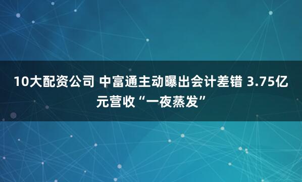 10大配资公司 中富通主动曝出会计差错 3.75亿元营收“一夜蒸发”