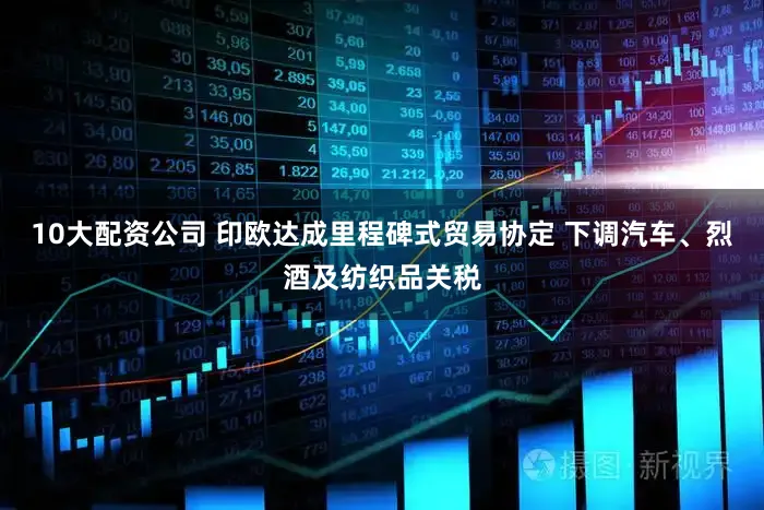 10大配资公司 印欧达成里程碑式贸易协定 下调汽车、烈酒及纺织品关税