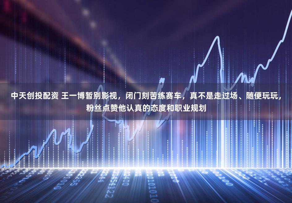 中天创投配资 王一博暂别影视，闭门刻苦练赛车，真不是走过场、随便玩玩，粉丝点赞他认真的态度和职业规划