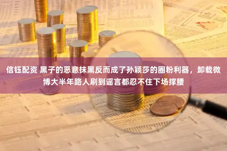 信钰配资 黑子的恶意抹黑反而成了孙颖莎的圈粉利器，卸载微博大半年路人刷到谣言都忍不住下场撑腰