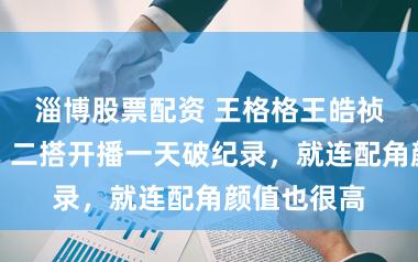 淄博股票配资 王格格王皓祯一夜登顶！二搭开播一天破纪录，就连配角颜值也很高