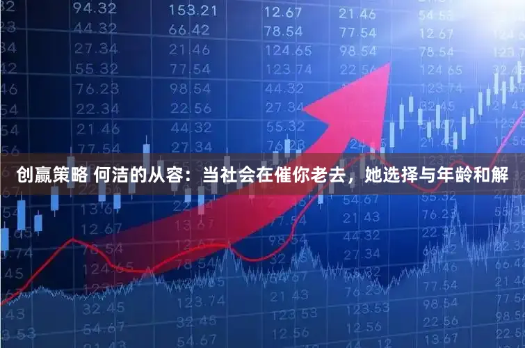 创赢策略 何洁的从容：当社会在催你老去，她选择与年龄和解