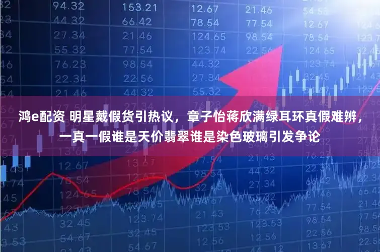 鸿e配资 明星戴假货引热议，章子怡蒋欣满绿耳环真假难辨，一真一假谁是天价翡翠谁是染色玻璃引发争论