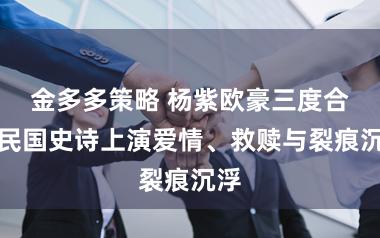 金多多策略 杨紫欧豪三度合体民国史诗上演爱情、救赎与裂痕沉浮