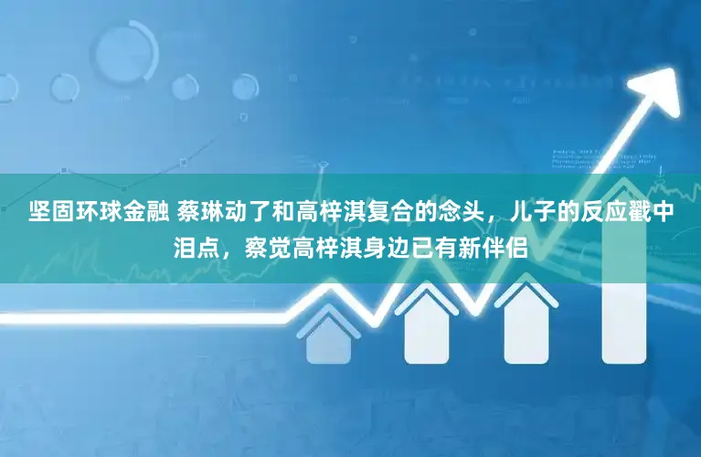 坚固环球金融 蔡琳动了和高梓淇复合的念头，儿子的反应戳中泪点，察觉高梓淇身边已有新伴侣