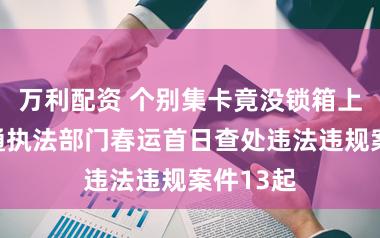 万利配资 个别集卡竟没锁箱上路，交通执法部门春运首日查处违法违规案件13起