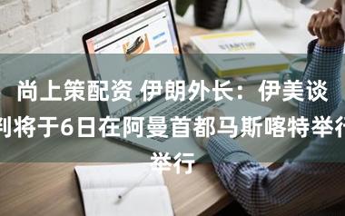 尚上策配资 伊朗外长：伊美谈判将于6日在阿曼首都马斯喀特举行