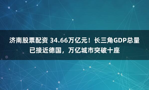 济南股票配资 34.66万亿元！长三角GDP总量已接近德国，万亿城市突破十座