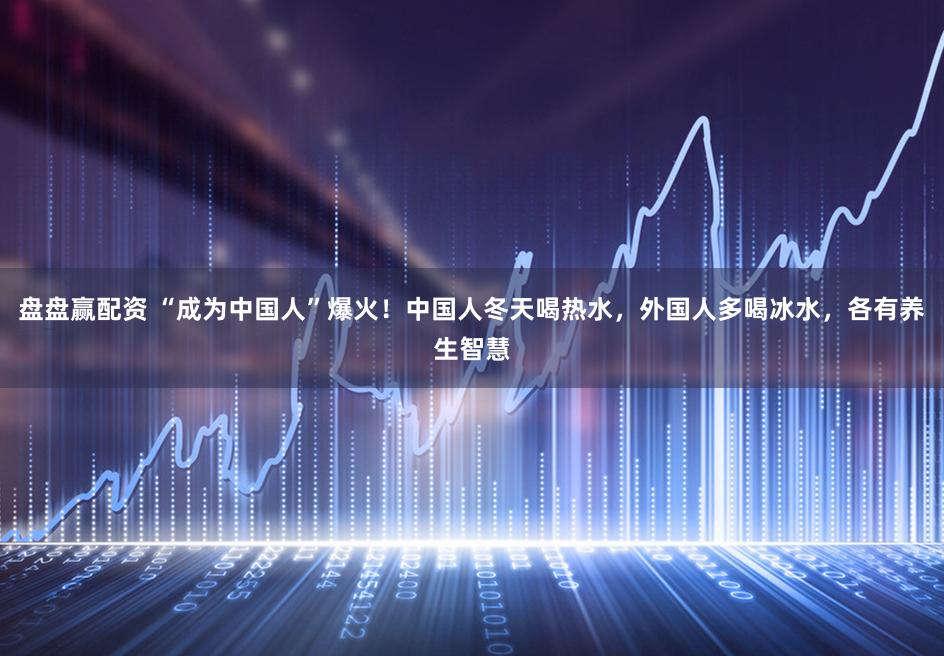 盘盘赢配资 “成为中国人”爆火！中国人冬天喝热水，外国人多喝冰水，各有养生智慧