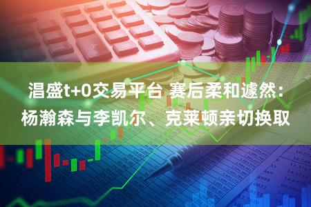 淐盛t+0交易平台 赛后柔和遽然：杨瀚森与李凯尔、克莱顿亲切换取