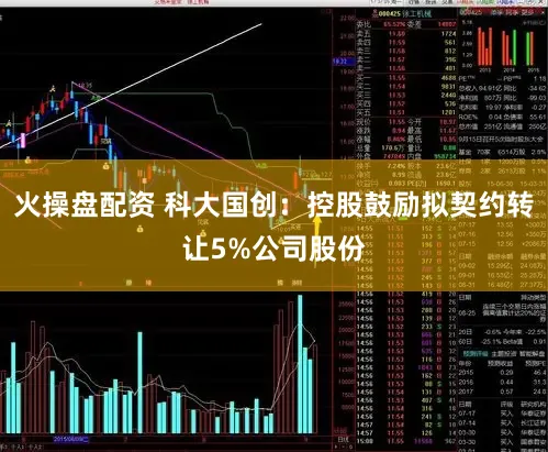 火操盘配资 科大国创：控股鼓励拟契约转让5%公司股份