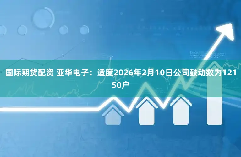 国际期货配资 亚华电子：适度2026年2月10日公司鼓动数为12150户