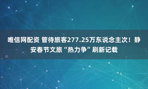 唯信网配资 管待旅客277.25万东说念主次！静安春节文旅“热力争”刷新记载