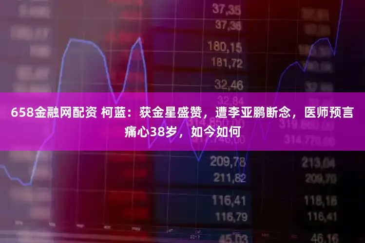 658金融网配资 柯蓝：获金星盛赞，遭李亚鹏断念，医师预言痛心38岁，如今如何