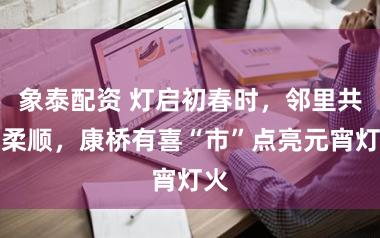 象泰配资 灯启初春时，邻里共聚柔顺，康桥有喜“市”点亮元宵灯火
