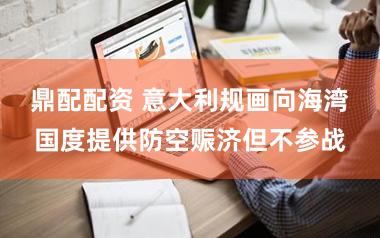 鼎配配资 意大利规画向海湾国度提供防空赈济但不参战
