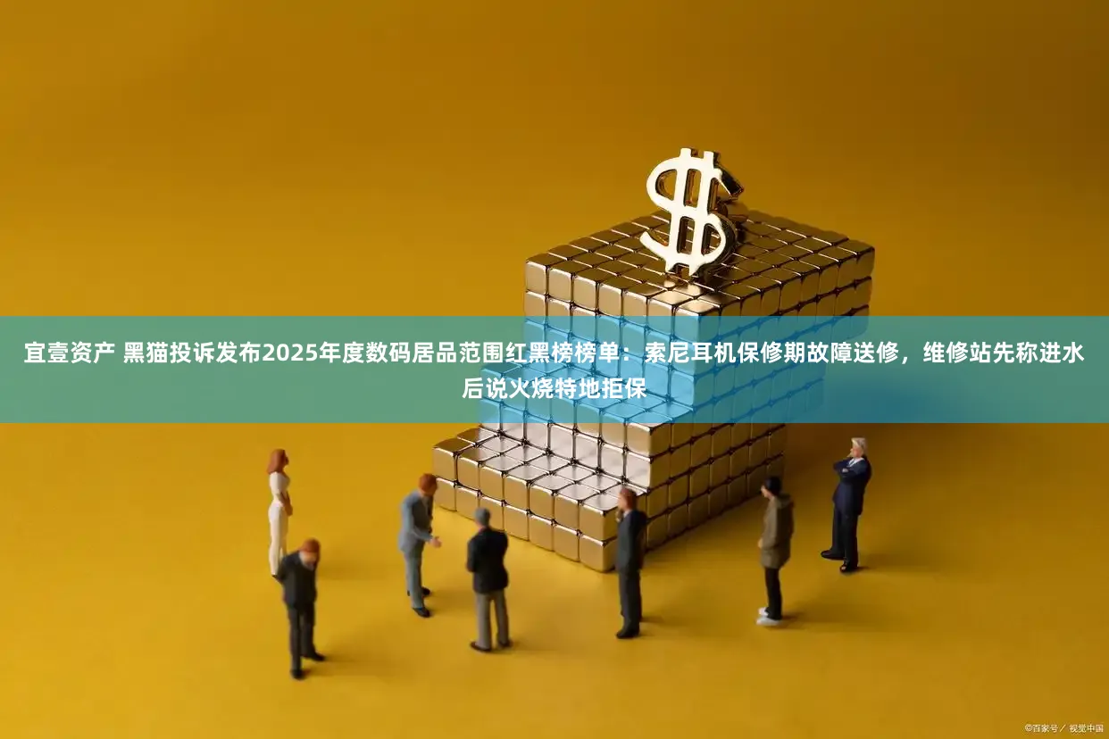 宜壹资产 黑猫投诉发布2025年度数码居品范围红黑榜榜单：索尼耳机保修期故障送修，维修站先称进水后说火烧特地拒保