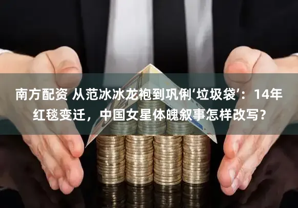 南方配资 从范冰冰龙袍到巩俐‘垃圾袋’：14年红毯变迁，中国女星体魄叙事怎样改写？