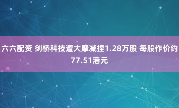 六六配资 剑桥科技遭大摩减捏1.28万股 每股作价约77.51港元