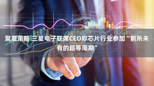 聚晟策略 三星电子联席CEO称芯片行业参加“前所未有的超等周期”