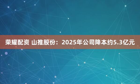 荣耀配资 山推股份:2025年公司降本约5.3亿元