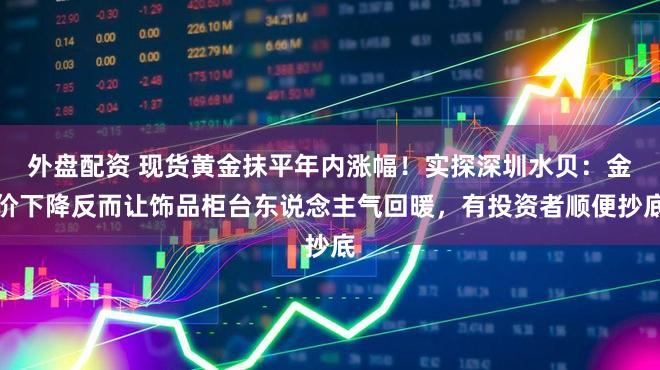 外盘配资 现货黄金抹平年内涨幅！实探深圳水贝：金价下降反而让饰品柜台东说念主气回暖，有投资者顺便抄底