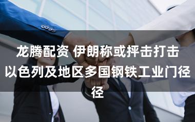 龙腾配资 伊朗称或抨击打击以色列及地区多国钢铁工业门径