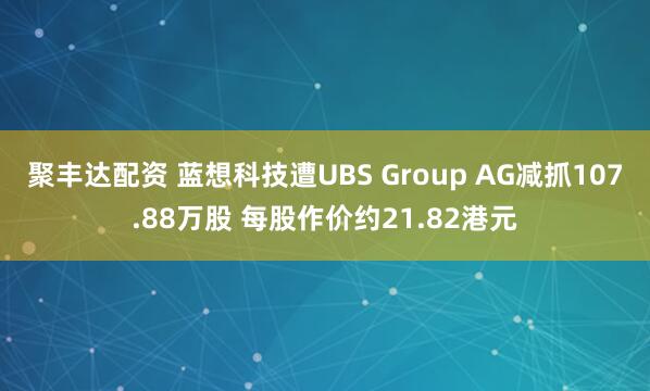 聚丰达配资 蓝想科技遭UBS Group AG减抓107.88万股 每股作价约21.82港元