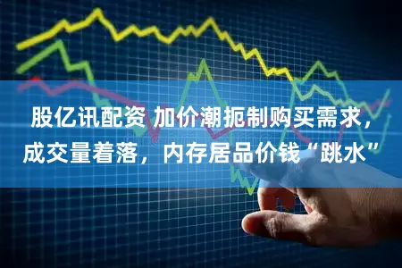 股亿讯配资 加价潮扼制购买需求,成交量着落,内存居品价钱“跳水”