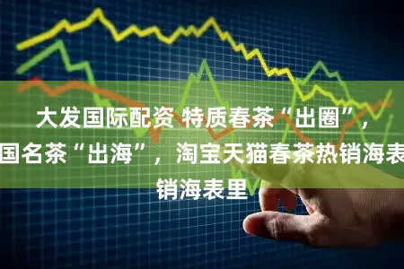 大发国际配资 特质春茶“出圈”,中国名茶“出海”,淘宝天猫春茶热销海表里