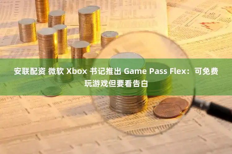 安联配资 微软 Xbox 书记推出 Game Pass Flex：可免费玩游戏但要看告白