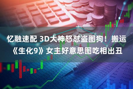忆融速配 3D大神怒怼盗图狗!搬运《生化9》女主好意思图吃相出丑
