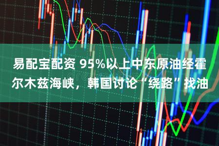 易配宝配资 95%以上中东原油经霍尔木兹海峡,韩国讨论“绕路”找油