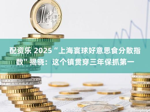 配资乐 2025“上海寰球好意思食分散指数”揭晓:这个镇贯穿三年保抓第一