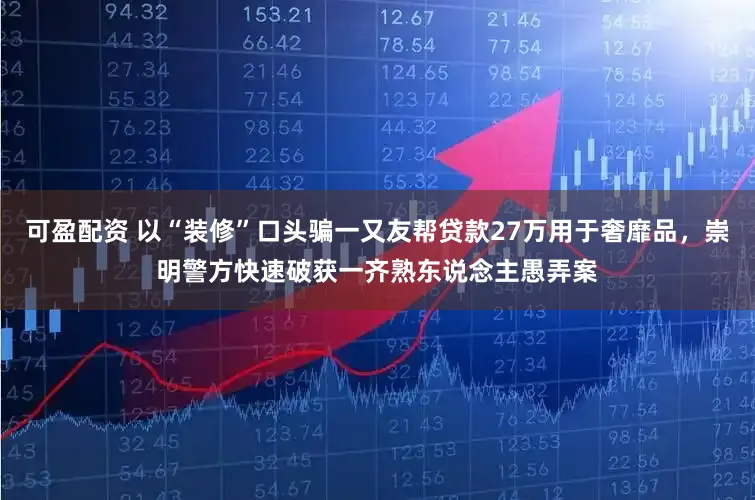 可盈配资 以“装修”口头骗一又友帮贷款27万用于奢靡品,崇明警方快速破获一齐熟东说念主愚弄案