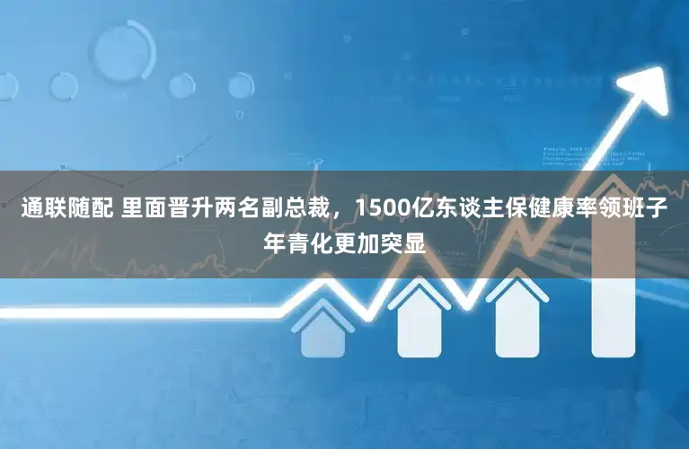 通联随配 里面晋升两名副总裁，1500亿东谈主保健康率领班子年青化更加突显