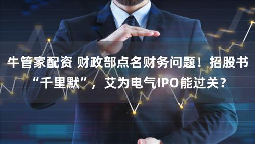 牛管家配资 财政部点名财务问题!招股书“千里默”,艾为电气IPO能过关?