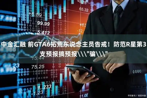 中金汇融 前GTA6拓荒东说念主员告戒！防范R星第3支预报搞预报\