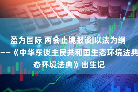 盈为国际 两会止境报谈|以法为纲 山青水长——《中华东谈主民共和国生态环境法典》出生记