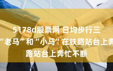 5178d股票网 日均步行三万步,“老马”和“小马”在铁路站台上奔忙不断