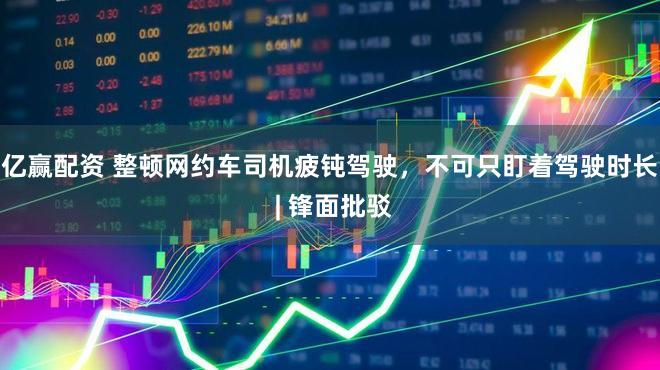 亿赢配资 整顿网约车司机疲钝驾驶,不可只盯着驾驶时长 | 锋面批驳