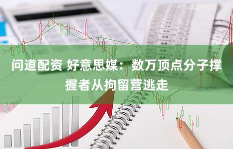 问道配资 好意思媒:数万顶点分子撑握者从拘留营逃走