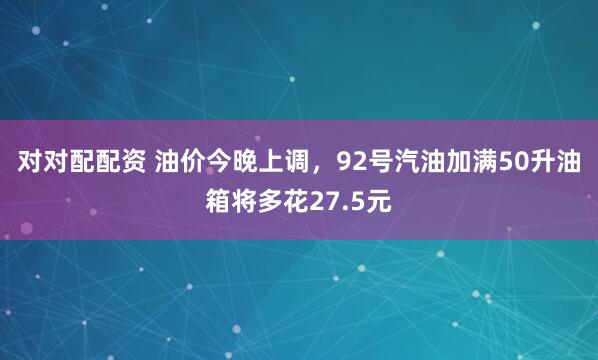 对对配配资 油价今晚上调，92号汽油加满50升油箱将多花27.5元