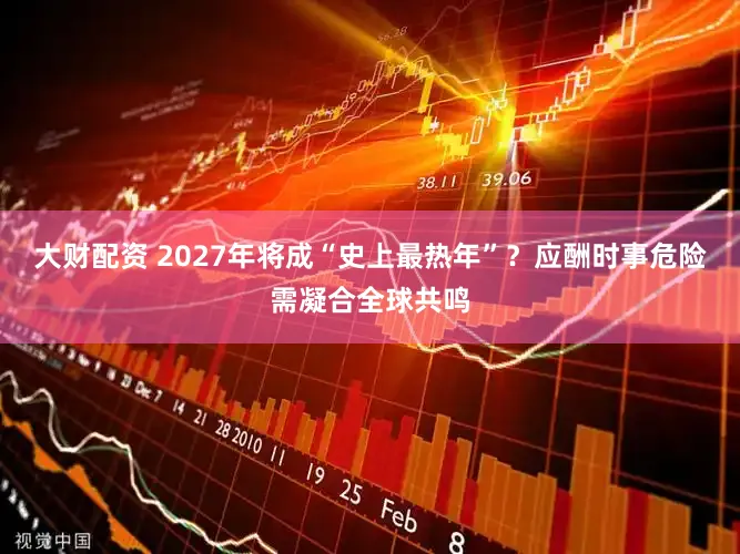 大财配资 2027年将成“史上最热年”？应酬时事危险需凝合全球共鸣