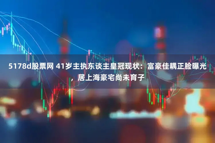 5178d股票网 41岁主执东谈主皇冠现状：富豪佳耦正脸曝光，居上海豪宅尚未育子