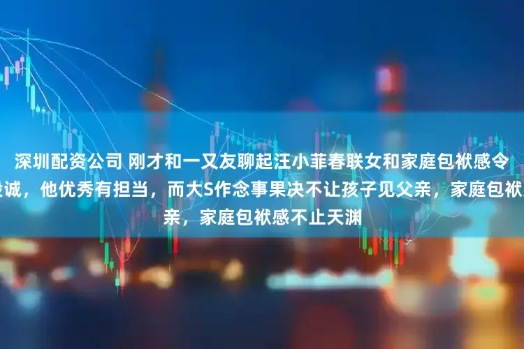 深圳配资公司 刚才和一又友聊起汪小菲春联女和家庭包袱感令东说念主投诚，他优秀有担当，而大S作念事果决不让孩子见父亲，家庭包袱感不止天渊