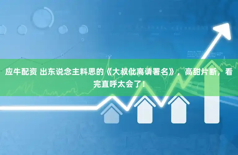 应牛配资 出东说念主料思的《大叔仳离请署名》，高甜片断，看完直呼太会了！