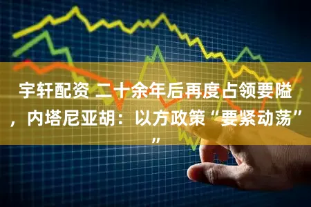 宇轩配资 二十余年后再度占领要隘，内塔尼亚胡：以方政策“要紧动荡”