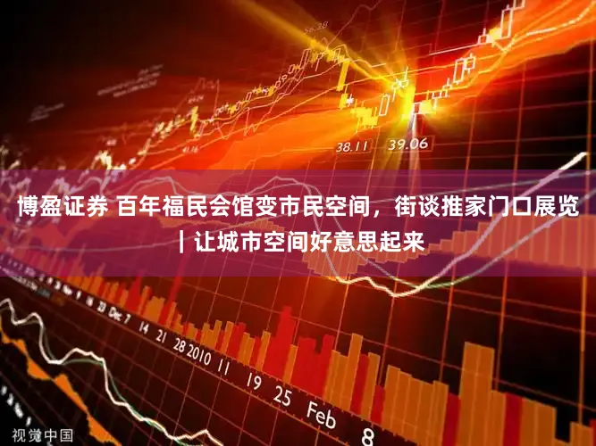 博盈证券 百年福民会馆变市民空间，街谈推家门口展览｜让城市空间好意思起来