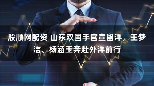 股顺网配资 山东双国手官宣留洋,王梦洁、杨涵玉奔赴外洋前行
